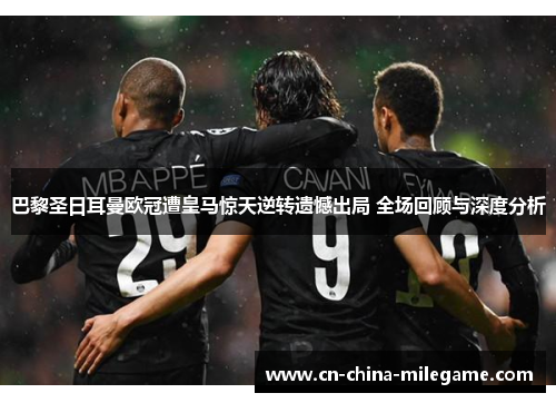 巴黎圣日耳曼欧冠遭皇马惊天逆转遗憾出局 全场回顾与深度分析