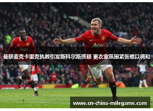 曼联麦克卡里克执教引发斯科尔斯质疑 更衣室氛围紧张难以调和