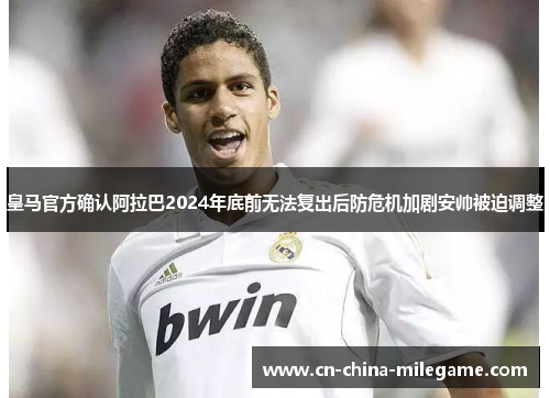 皇马官方确认阿拉巴2024年底前无法复出后防危机加剧安帅被迫调整