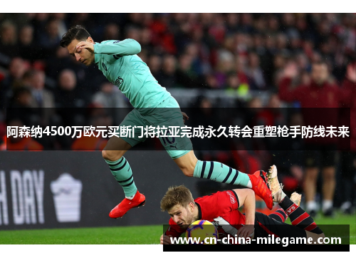 阿森纳4500万欧元买断门将拉亚完成永久转会重塑枪手防线未来