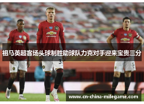 祖马英超客场头球制胜助球队力克对手迎来宝贵三分 祖马英超客场头球制胜助球队力克对手迎来宝贵三分